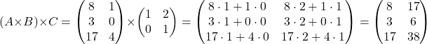 \[ (A \times B) \times C = \begin{pmatrix} 8 & 1 \\ 3 & 0 \\ 17 & 4 \end{pmatrix} \times \begin{pmatrix} 1 & 2 \\ 0 & 1 \end{pmatrix} = \begin{pmatrix} 8 \cdot 1 + 1 \cdot 0 & 8 \cdot 2 + 1 \cdot 1 \\ 3 \cdot 1 + 0 \cdot 0 & 3 \cdot 2 + 0 \cdot 1 \\ 17 \cdot 1 + 4 \cdot 0 & 17 \cdot 2 + 4 \cdot 1 \end{pmatrix} = \begin{pmatrix} 8 & 17 \\ 3 & 6 \\ 17 & 38 \end{pmatrix} \]